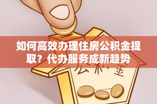 广丰如何高效办理住房公积金提取？代办服务成新趋势