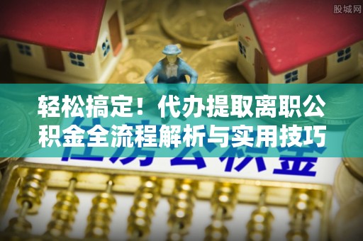 抚州轻松搞定！代办提取离职公积金全流程解析与实用技巧