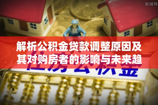 蛟河解析公积金贷款调整原因及其对购房者的影响与未来趋势