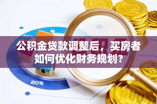 昌宁公积金贷款调整后，买房者如何优化财务规划？